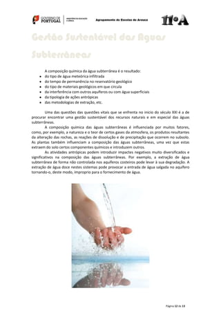 Página 12 de 13
A composição química da água subterrânea é o resultado:
do tipo de água meteórica infiltrada
do tempo de permanência no reservatório geológico
do tipo de materiais geológicos em que circula
da interferência com outros aquíferos ou com água superficiais
da tipologia de ações antrópicas
das metodologias de extração, etc.
Uma das questões das questões vitais que se enfrenta no inicio do século XXI é a de
procurar encontrar uma gestão sustentável dos recursos naturais e em especial das águas
subterrâneas.
A composição química das águas subterrâneas é influenciada por muitos fatores,
como, por exemplo, a natureza e o teor de certos gases da atmosfera, os produtos resultantes
da alteração das rochas, as reações de dissolução e de precipitação que ocorrem no subsolo.
As plantas também influenciam a composição das águas subterrâneas, uma vez que estas
extraem do solo certos componentes químicos e introduzem outros.
As atividades antrópicas podem introduzir impactes negativos muito diversificados e
significativos na composição das águas subterrâneas. Por exemplo, a extração de água
subterrânea de forma não controlada nos aquíferos costeiros pode levar à sua degradação. A
extração de água doce nestes sistemas pode provocar a entrada de água salgada no aquífero
tornando-o, deste modo, improprio para o fornecimento de água.
Gestão Sustentável das Aguas
Subterrâneas
 