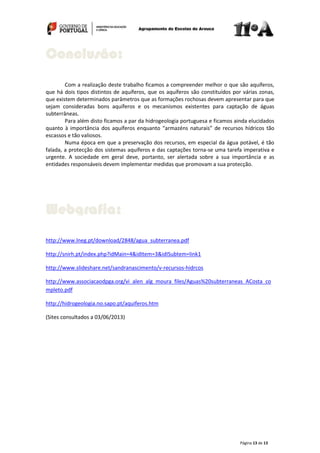 Página 13 de 13
Com a realização deste trabalho ficamos a compreender melhor o que são aquíferos,
que há dois tipos distintos de aquíferos, que os aquíferos são constituídos por várias zonas,
que existem determinados parâmetros que as formações rochosas devem apresentar para que
sejam consideradas bons aquíferos e os mecanismos existentes para captação de águas
subterrâneas.
Para além disto ficamos a par da hidrogeologia portuguesa e ficamos ainda elucidados
quanto à importância dos aquíferos enquanto “armazéns naturais” de recursos hídricos tão
escassos e tão valiosos.
Numa época em que a preservação dos recursos, em especial da água potável, é tão
falada, a protecção dos sistemas aquíferos e das captações torna-se uma tarefa imperativa e
urgente. A sociedade em geral deve, portanto, ser alertada sobre a sua importância e as
entidades responsáveis devem implementar medidas que promovam a sua protecção.
http://www.lneg.pt/download/2848/agua_subterranea.pdf
http://snirh.pt/index.php?idMain=4&idItem=3&idISubtem=link1
http://www.slideshare.net/sandranascimento/v-recursos-hidrcos
http://www.associacaodpga.org/vi_alen_alg_moura_files/Aguas%20subterraneas_ACosta_co
mpleto.pdf
http://hidrogeologia.no.sapo.pt/aquiferos.htm
(Sites consultados a 03/06/2013)
Webgrafia:
Conclusão:
 