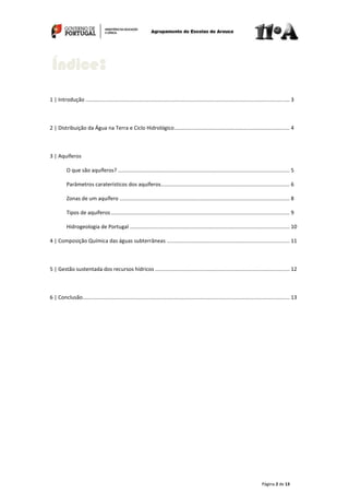 Página 2 de 13
1 | Introdução .......................................................................................................................................... 3
2 | Distribuição da Água na Terra e Ciclo Hidrológico.............................................................................. 4
3 | Aquíferos
O que são aquíferos? .................................................................................................................... 5
Parâmetros caraterísticos dos aquíferos....................................................................................... 6
Zonas de um aquífero ................................................................................................................... 8
Tipos de aquíferos......................................................................................................................... 9
Hidrogeologia de Portugal ............................................................................................................ 10
4 | Composição Química das águas subterrâneas ................................................................................... 11
5 | Gestão sustentada dos recursos hídricos ........................................................................................... 12
6 | Conclusão............................................................................................................................................ 13
Índice:
 