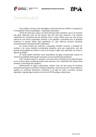 Página 3 de 13
Este trabalho consiste numa abordagem acerca dos Recursos Hídricos e enquadra-se
no subcapítulo «Recursos geológicos – exploração sustentada».
Tendo em conta que a água é um bem vital para toda a biosfera e que o ser humano
não pode sobreviver mais do que poucos dias sem este bem essencial, é de extrema
importância ter consciência de que devemos fazer o nosso melhor para usar este recurso
natural de uma forma sustentável, evitando a sua poluição e permitindo que as gerações
vindouras se possam utilizar dele igualmente, ou seja, devemos procurar promover
incessantemente o desenvolvimento sustentável.
Ao mesmo tempo que aumenta a população, também aumenta a produção de
resíduos e de outros materiais considerados poluentes, pelo que, atualmente, uma das
grandes preocupações do Homem é não só ter acesso a água mas, sobretudo, ter acesso a
água de qualidade.
As rochas podem funcionar como reservatórios de água, armazenando maiores ou
menores quantidades deste líquido consoante as suas características (aquíferos).
Este “armazém natural” é, portanto, uma mais-valia na medida em que pode fornecer
ao ser humano água considerada própria para consumo, daí a importância do estudo desta
temática e conservação dos aquíferos.
Relativamente às águas subterrâneas, embora cerca de dois terços do território
continental português se localizem no Maciço Hespérico, cujos terrenos têm “fraca tendência”
aquífera, os consumos domésticos, industriais e da rega em todo o território nacional
dependem, segundo alguns autores, em cerca de 70 % das águas subterrâneas.
Introdução:
 