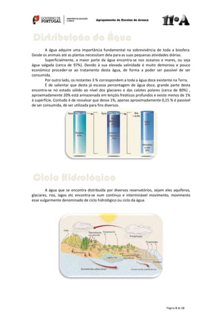 Página 4 de 13
A água adquire uma importância fundamental na sobrevivência de toda a biosfera.
Desde os animais até as plantas necessitam dela para as suas pequenas atividades diárias.
Superficialmente, a maior parte da água encontra-se nos oceanos e mares, ou seja
água salgada (cerca de 97%). Devido à sua elevada salinidade é muito demoroso e pouco
económico proceder-se ao tratamento desta água, de forma a poder ser passível de ser
consumida.
Por outro lado, os restantes 3 % correspondem a toda a água doce existente na Terra.
É de salientar que desta já escassa percentagem de água doce, grande parte desta
encontra-se no estado sólido ao nível dos glaciares e das calotes polares (cerca de 80%) ,
aproximadamente 20% está armazenada em lençóis freáticos profundos e existe menos de 1%
à superfície. Contudo é de ressalvar que desse 1%, apenas aproximadamente 0,15 % é passível
de ser consumida, de ser utilizada para fins diversos.
A água que se encontra distribuída por diversos reservatórios, sejam eles aquíferos,
glaciares, rios, lagos etc encontra-se num contínuo e interminável movimento, movimento
esse vulgarmente denominado de ciclo hidrológico ou ciclo da água.
Ciclo Hidrológico
Distribuição da Água
 