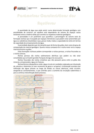 Página 6 de 13
A quantidade de água que pode existir numa determinada formação geológica com
possibilidade de construir um aquífero está dependente do volume de espaços vazios
existentes entre a matéria sólida que constitui os respetivos materiais geológicos.
A porosidade é um parâmetro que quantifica a percentagem do volume total da
formação rochosa que é ocupado por espaços intersticiais ( que podem estar preenchidos por
água ou substâncias dissolvidas) e que, grosso modo, traduz a capacidade da rocha em termos
de capacidade de armazenamento de água.
A porosidade depende quer do tamanho quer da forma dos grãos, bem como do grau de
compactação do material geológico. Quanto menos compacta for a rocha maior será o espaço
intersticial entre os grãos.
Estas formações rochosas podem corresponder a rochas porosas, a rochas fissuradas ou
a rochas cársicas.
Rochas porosas são rochas sedimentares detríticas que podem ou não estar
consolidadas que armazém grandes franquias de água nos seus poros.
Rochas fissuradas são rochas cristalinas que não possuem poros entre os grãos dos
minerais, armazenando a água em fraturas.
RochasCársicos sãoaquíferos onde a água circula em cavidades originadas por dissolução
de calcários e dolomitos (e mais raramente de gesso e sal gema). A dissolução acontece por
infiltração das águas pluviais ao longo de fendas ou outras aberturas, onde circulam,
alargando-as constantemente, o que contribui para o aumento da circulação subterrânea e
para a contínua intensificação deste processo.
Parâmetros Caraterísticos dos
Aquíferos
 