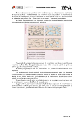 Página 7 de 13
Também é necessário quantificar outro parâmetro que se relaciona com o movimento
da água no aquífero: a permeabilidade. Este parâmetro avalia a capacidade de movimentação
da água num dado aquífero, ou seja, a velocidade de deslocação da água. Está relacionada com
as dimensões dos poros e com a forma como se estabelece a comunicação entre eles.
As rochas mais permeáveis são sobretudo aquelas que possuem elevada porosidade e
simultaneamente grãos de dimensões mais reduzidas.
A qualidade de uma captação depende quer da porosidade, quer da permeabilidade do
respetivo aquífero. Estes dois parâmetros devem ser tidos em conta quando se pretende
extrair água de um determinado aquífero.
As formações geológicas com alta porosidade e alta permeabilidade constituem bons
aquíferos.
Um terreno muito poroso pode ser muito permeável se os seus poros são grandes e
bem interconectados, tal como sucede nasareias limpas, ou podem ser quase impermeável se
apesar de ter muitos poros, eles forem pequenos e se encontrarem semifechados, como
sucede nas rochas ígneas e metamórficas
Em geral, os terrenos de baixa porosidade tendem a ser pouco permeáveis uma vez que
as conexões entre os poros são difíceis de se estabelecer.
Se, por um lado, o armazenamento e circulação da água dependem da porosidade e da
permeabilidade das formações rochosas, por outro, esta ao circular vai interagindo com as
rochas que atravessa, podendo dissolver uma série de substâncias ou precipitar outras.
 