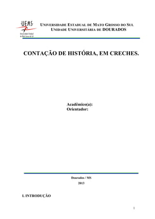 UNIVERSIDADE ESTADUAL DE MATO GROSSO DO SUL
UNIDADE UNIVERSITÁRIA DE DOURADOS

CONTAÇÃO DE HISTÓRIA, EM CRECHES.

Acadêmico(a):
Orientador:

Dourados / MS
2013

I. INTRODUÇÃO
1

 