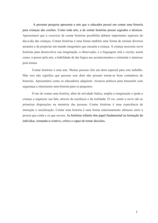 A presente pesquisa apresenta a arte que o educador possui em contar uma historia
para crianças das creches. Como toda arte, a de contar histórias possui segredos e técnicas.
Apresentarei que o exercício de contar histórias possibilita debater importantes aspectos do
dia-a-dia das crianças. Contar histórias é uma forma também uma forma de ensinar diversos
assuntos e de propiciar um mundo imaginário que encanta a criança. A criança necessita ouvir
histórias para desenvolver sua imaginação, a observação, e a linguagem oral e escrita, assim
como, o prazer pela arte, a habilidade de dar lógica aos acontecimentos e estimular o interesse
pela leitura.
Contar histórias é uma arte. Muitas pessoas têm um dom especial para este trabalho.
Mas isso não significa que pessoas sem dom não possam tornar-se bons contadores de
historias. Apresentarei como os educadores adquirem recursos práticos para transmitir com
segurança e entusiasmo uma historia para os pequenos.
O ato de contar uma história, além de atividade lúdica, amplia a imaginação e ajuda a
criança a organizar sua fala, através da coerência e da realidade. O ver, sentir e ouvir são as
primeiras disposições na memória das pessoas. Contar histórias é uma experiência de
interação e socialização. Contar uma historia é uma forma relacionamento afetuoso entre a
pessoa que conta e os que ouvem. As histórias infantis têm papel fundamental na formação do
indivíduo, tornando-o criativo, crítico e capaz de tomar decisões.

1

 