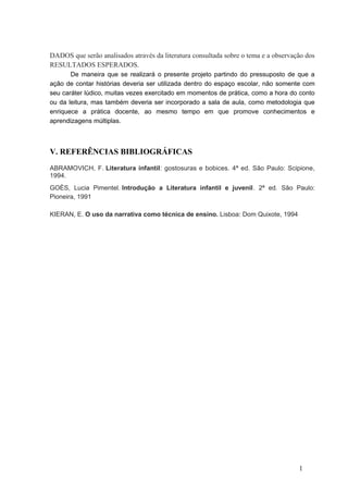 DADOS que serão analisados através da literatura consultada sobre o tema e a observação dos
RESULTADOS ESPERADOS.
De maneira que se realizará o presente projeto partindo do pressuposto de que a
ação de contar histórias deveria ser utilizada dentro do espaço escolar, não somente com
seu caráter lúdico, muitas vezes exercitado em momentos de prática, como a hora do conto
ou da leitura, mas também deveria ser incorporado a sala de aula, como metodologia que
enriquece a prática docente, ao mesmo tempo em que promove conhecimentos e
aprendizagens múltiplas.

V. REFERÊNCIAS BIBLIOGRÁFICAS
ABRAMOVICH, F. Literatura infantil: gostosuras e bobices. 4ª ed. São Paulo: Scipione,
1994.
GOÈS, Lucia Pimentel. Introdução a Literatura infantil e juvenil. 2ª ed. São Paulo:
Pioneira, 1991
KIERAN, E. O uso da narrativa como técnica de ensino. Lisboa: Dom Quixote, 1994

1

 