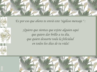 Es por eso que ahora te envió este "sigiloso mensaje " : ¡Quiero que sientas que existe alguien aquí que quiere dar brillo a tu día, que quiere desearte toda la felicidad  en todos los días de tu vida! 