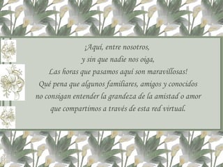 ¡Aquí, entre nosotros,  y sin que nadie nos oiga, Las horas que pasamos aquí son maravillosas! Qué pena que algunos familiares, amigos y conocidos no consigan entender la grandeza de la amistad o amor que compartimos a través de esta red virtual. 