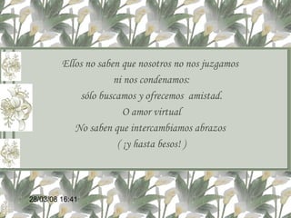 Ellos no saben que nosotros no nos juzgamos  ni nos condenamos: sólo buscamos y ofrecemos  amistad. O amor virtual No saben que intercambiamos abrazos  ( ¡y hasta besos! ) 02/06/09   12:59 