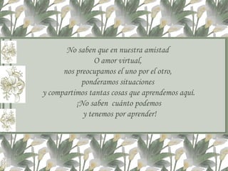 No saben que en nuestra amistad  O amor virtual,  nos preocupamos el uno por el otro,  ponderamos situaciones  y compartimos tantas cosas que aprendemos aquí. ¡No saben  cuánto podemos y tenemos por aprender! 