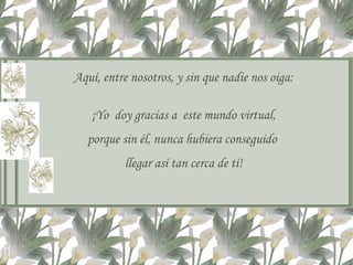 Aquí, entre nosotros, y sin que nadie nos oiga: ¡Yo  doy gracias a  este mundo virtual, porque sin él, nunca hubiera conseguido  llegar así tan cerca de tí! 