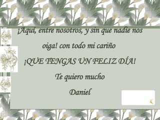 ¡Aquí, entre nosotros, y sin que nadie nos oiga! con todo mi cariño  ¡QUE TENGAS UN FELIZ DÍA! Te quiero mucho Daniel 