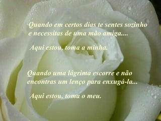 Quando em certos dias te sentes  sozinho  e necessitas de uma mão amiga ....   Quando uma lágrima escorre e não encontras um lenço para enxugá-la ...   A qui estou, toma a minha. Aqui estou, toma o meu. 