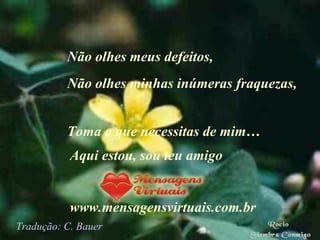 Não olhes meus defeitos,  Não olhes minhas inúmeras fraquezas, Toma o que necessitas de mim… Aqui estou, sou teu amigo www.mensagensvirtuais.com.br Tradução: C. Bauer 