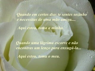 Quando em certos dias te sentes  sozinho  e necessitas de uma mão amiga ....   Quando uma lágrima escorre e não encontras um lenço para enxugá-la ...   A qui estou, toma a minha. Aqui estou, toma o meu. 