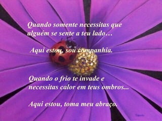 Quando somente necessitas que alguém se sente a teu lado…  Quando o frio te invade e necessitas calor em teus ombros ... Aqui estou, sou companhia. A qui estou, toma meu abraço. 