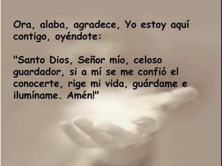 Ora, alaba, agradece, Yo estoy aquí contigo, oyéndote: "Santo Dios, Señor mío, celoso guardador, si a mí se me confió el conocerte, rige mi vida, guárdame e ilumíname. Amén!" 