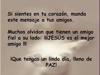 Si sientes en tu corazón, manda este mensaje a tus amigos.  Muchos olvidan que tienen un amigo fiel a su lado:  ¡¡¡ JESÚS es el mejor amigo !!!  ¡Que tengas un lindo día, lleno de PAZ! 