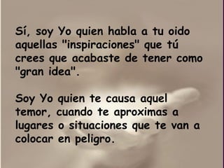 Sí, soy Yo quien habla a tu oido aquellas "inspiraciones" que tú crees que acabaste de tener como "gran idea".  Soy Yo quien te causa aquel temor, cuando te aproximas a lugares o situaciones que te van a colocar en peligro. 
