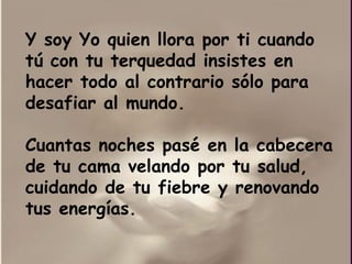 Y soy Yo quien llora por ti cuando tú con tu terquedad insistes en hacer todo al contrario sólo para desafiar al mundo. Cuantas noches pasé en la cabecera de tu cama velando por tu salud, cuidando de tu fiebre y renovando tus energías.  