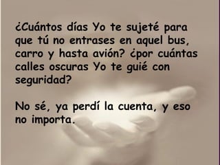 ¿ Cuántos días Yo te sujeté para que tú no entrases en aquel bus, carro y hasta avión?  ¿por  cuántas calles oscuras Yo te guié con seguridad?  No sé, ya perdí la cuenta, y eso no importa.  