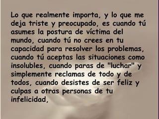 Lo que realmente importa, y lo que me deja triste y preocupado, es cuando tú asumes la postura de víctima del mundo, cuando tú no crees en tu capacidad para resolver los problemas, cuando tú aceptas las situaciones como insolubles, cuando paras de "luchar" y simplemente reclamas de todo y de todos, cuando desistes de ser feliz y culpas a otras personas de tu infelicidad,  