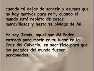 cuando tú dejas de sonreír y asumes que no hay motivos para reír, cuando el mundo está repleto de cosas maravillosas y hasta te olvidas de Mí. Yo soy Jesús, aquel que Mi Padre entregó para morir en tu lugar en la Cruz del Calvario, en sacrificio para que los pecados del mundo fuesen perdonados. 