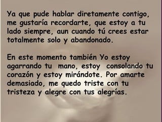 Ya que pude hablar diretamente contigo, me gustaría recordarte, que estoy a tu lado siempre, aun cuando tú crees estar totalmente solo y abandonado. En este momento también Yo estoy agarrando tu  mano, estoy  consolando tu corazón y estoy mirándote. Por amarte  demasiado, me quedo triste con tu tristeza y alegre con tus alegrías. 