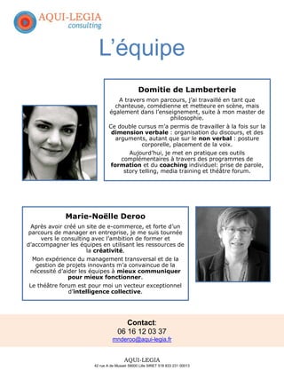 Domitie de Lamberterie
A travers mon parcours, j’ai travaillé en tant que
chanteuse, comédienne et metteure en scène, mais
également dans l’enseignement, suite à mon master de
philosophie.
Ce double cursus m’a permis de travailler à la fois sur la
dimension verbale : organisation du discours, et des
arguments, autant que sur le non verbal : posture
corporelle, placement de la voix.
Aujourd’hui, je met en pratique ces outils
complémentaires à travers des programmes de
formation et du coaching individuel: prise de parole,
story telling, media training et théâtre forum.
Marie-Noëlle Deroo
Après avoir créé un site de e-commerce, et forte d’un
parcours de manager en entreprise, je me suis tournée
vers le consulting avec l’ambition de former et
d’accompagner les équipes en utilisant les ressources de
la créativité.
Mon expérience du management transversal et de la
gestion de projets innovants m’a convaincue de la
nécessité d’aider les équipes à mieux communiquer
pour mieux fonctionner.
Le théâtre forum est pour moi un vecteur exceptionnel
d’intelligence collective.
L’équipe
Contact:
06 16 12 03 37
mnderoo@aqui-legia.fr
AQUI-LEGIA
42 rue A de Musset 59000 Lille SIRET 518 833 231 00013
 