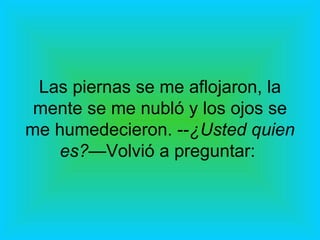 Las piernas se me aflojaron, la mente se me nubló y los ojos se me humedecieron. -- ¿Usted quien es?— Volvió a preguntar:  