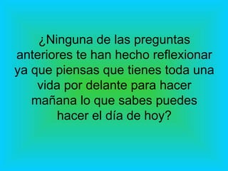 ¿Ninguna de las preguntas anteriores te han hecho reflexionar ya que piensas que tienes toda una vida por delante para hacer mañana lo que sabes puedes hacer el día de hoy? 