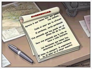 SUGERENCIAS: Aprecia lo que tienes hoy, que puede irse mañana… Cuida el amor que te ofrecen Si perdonas, serás perdonado Vive pensando que hoy puede ser el último día de tu vida Pero vive pensando que la vida se hace a cada Instante Las decisiones que tomes hoy, determinan tu futuro mañana El Dolor es pasajero, la experiencia no…El dolor es el mejor maestro 