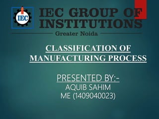 CLASSIFICATION OF
MANUFACTURING PROCESS
PRESENTED BY:-
AQUIB SAHIM
ME (1409040023)
 