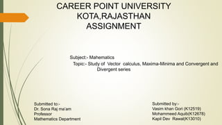 CAREER POINT UNIVERSITY
KOTA,RAJASTHAN
ASSIGNMENT
Subject:- Mahematics
Topic:- Study of Vector calculus, Maxima-Minima and Convergent and
Divergent series
Submitted to:-
Dr. Sona Raj ma’am
Professor
Mathematics Department
Submitted by:-
Vasim khan Gori (K12519)
Mohammeed Aquib(K12678)
Kapil Dev Rawal(K13010)
 