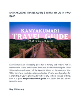 KANYAKUMARI TRAVEL GUIDE | WHAT TO DO IN TWO
DAYS
Kanyakumari is an interesting place full of history and culture. Not to
mention the scenic beauty with deep blue waters bordering the three
sides and tropical forests of the Western Ghats on the northern side.
While there’s so much to explore and enjoy, it’s also a perfect place for
a short trip. If you’re planning to visit our city and are starved of time,
here is a quick Kanyakumari travel guide that covers the best of this
beautiful place.
Day 1 Itinerary
 