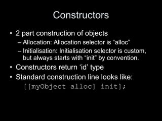 Constructors
• 2 part construction of objects
– Allocation: Allocation selector is “alloc”
– Initialisation: Initialisation selector is custom,
but always starts with “init” by convention.
• Constructors return ‘id’ type
• Standard construction line looks like:
[[myObject alloc] init];
 