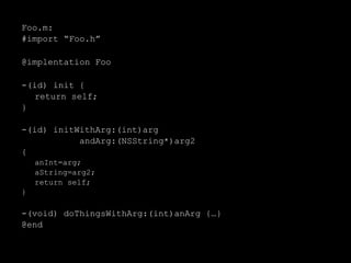 Foo.m:
#import “Foo.h”
@implentation Foo
-(id) init {
return self;
}
-(id) initWithArg:(int)arg
andArg:(NSString*)arg2
{
anInt=arg;
aString=arg2;
return self;
}
-(void) doThingsWithArg:(int)anArg {…}
@end
 
