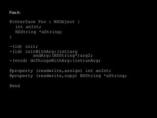 Foo.h:
@interface Foo : NSObject {
int anInt;
NSString *aString;
}
-(id) init;
-(id) initWithArg:(int)arg
andArg:(NSString*)arg2;
-(void) doThingsWithArg:(int)anArg;
@property (readwrite,assign) int anInt;
@property (readwrite,copy) NSString *aString;
@end
 