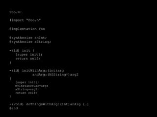 Foo.m:
#import “Foo.h”
@implentation Foo
@synthesize anInt;
@synthesize aString;
-(id) init {
[super init];
return self;
}
-(id) initWithArg:(int)arg
andArg:(NSString*)arg2
{
[super init];
myInstanceVar=arg;
aString=arg2;
return self;
}
-(void) doThingsWithArg:(int)anArg {…}
@end
 