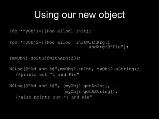 Using our new object
Foo *myObj1=[[Foo alloc] init];
Foo *myObj2=[[Foo alloc] initWithArg:1
andArg:@”Pie”];
[myObj1 doStuffWithArg:23];
NSLog(@”%d and %@”,myObj2.anInt, myObj2.aString);
//prints out “1 and Pie”
NSLog(@”%d and %@”, [myObj2 getAnInt],
[myObj2 getAString]);
//also prints out “1 and Pie”
 