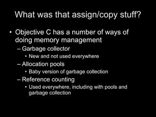 What was that assign/copy stuff?
• Objective C has a number of ways of
doing memory management
– Garbage collector
• New and not used everywhere
– Allocation pools
• Baby version of garbage collection
– Reference counting
• Used everywhere, including with pools and
garbage collection
 