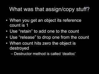 What was that assign/copy stuff?
• When you get an object its reference
count is 1
• Use “retain” to add one to the count
• Use “release” to drop one from the count
• When count hits zero the object is
destroyed
– Destructor method is called ‘dealloc’
 