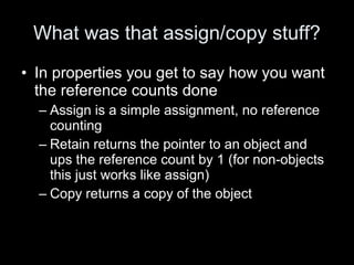 What was that assign/copy stuff?
• In properties you get to say how you want
the reference counts done
– Assign is a simple assignment, no reference
counting
– Retain returns the pointer to an object and
ups the reference count by 1 (for non-objects
this just works like assign)
– Copy returns a copy of the object
 