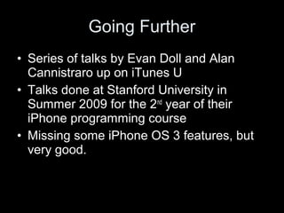 Going Further
• Series of talks by Evan Doll and Alan
Cannistraro up on iTunes U
• Talks done at Stanford University in
Summer 2009 for the 2nd
year of their
iPhone programming course
• Missing some iPhone OS 3 features, but
very good.
 
