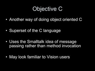 Objective C
• Another way of doing object oriented C
• Superset of the C language
• Uses the Smalltalk idea of message
passing rather than method invocation
• May look familiar to Vision users
 