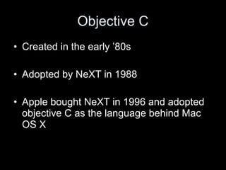 Objective C
• Created in the early ’80s
• Adopted by NeXT in 1988
• Apple bought NeXT in 1996 and adopted
objective C as the language behind Mac
OS X
 