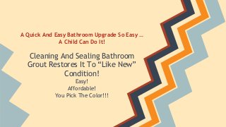A Quick And Easy Bathroom Upgrade So Easy … 
A Child Can Do It! 
Cleaning And Sealing Bathroom 
Grout Restores It To “Like New” 
Condition! 
Easy! 
Affordable! 
You Pick The Color!!! 
 