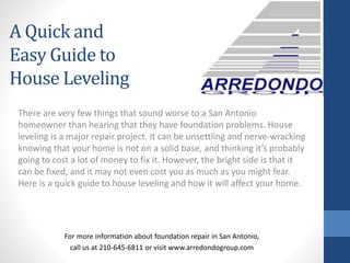 There are very few things that sound worse to a San Antonio
homeowner than hearing that they have foundation problems. House
leveling is a major repair project. It can be unsettling and nerve-wracking
knowing that your home is not on a solid base, and thinking it’s probably
going to cost a lot of money to fix it. However, the bright side is that it
can be fixed, and it may not even cost you as much as you might fear.
Here is a quick guide to house leveling and how it will affect your home.
For more information about foundation repair in San Antonio,
call us at 210-645-6811 or visit www.arredondogroup.com
A Quick and
Easy Guide to
House Leveling
 