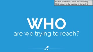 WHOare we trying to reach?
For this framework, you’ll be answering
FIVE fundamental questions. Simple! 
 