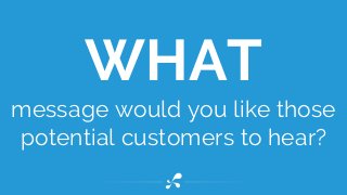 message would you like those
potential customers to hear?
WHAT
 